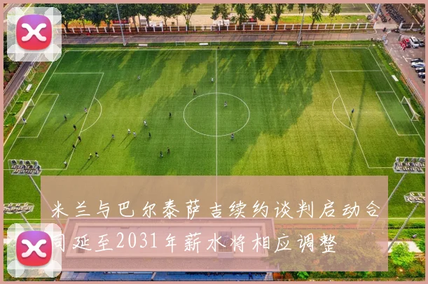 米兰与巴尔泰萨吉续约谈判启动合同延至2031年薪水将相应调整