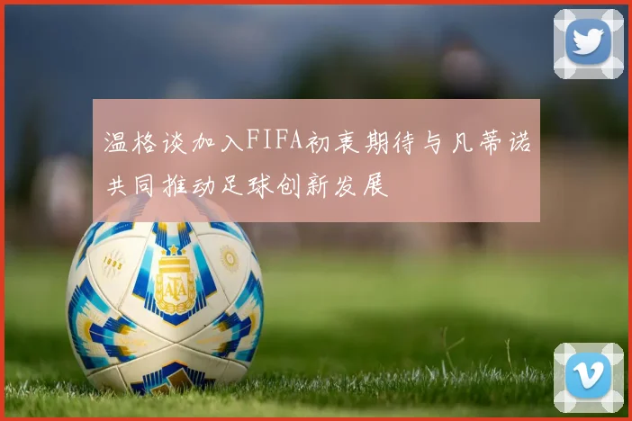 温格谈加入FIFA初衷期待与凡蒂诺共同推动足球创新发展