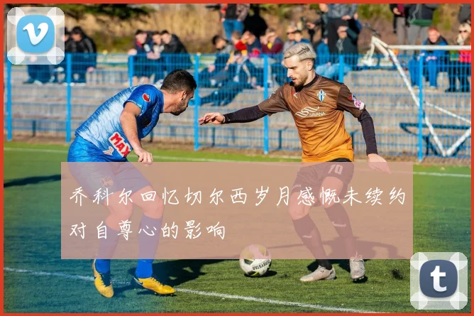 乔科尔回忆切尔西岁月感慨未续约对自尊心的影响