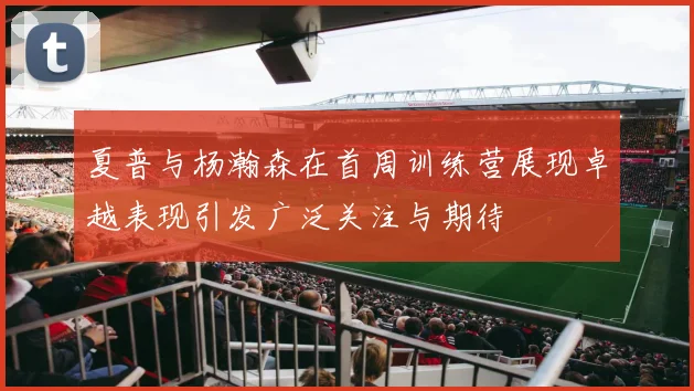 夏普与杨瀚森在首周训练营展现卓越表现引发广泛关注与期待