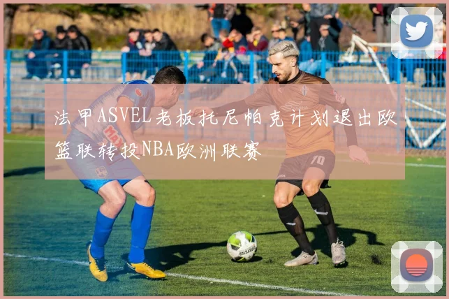法甲ASVEL老板托尼帕克计划退出欧篮联转投NBA欧洲联赛