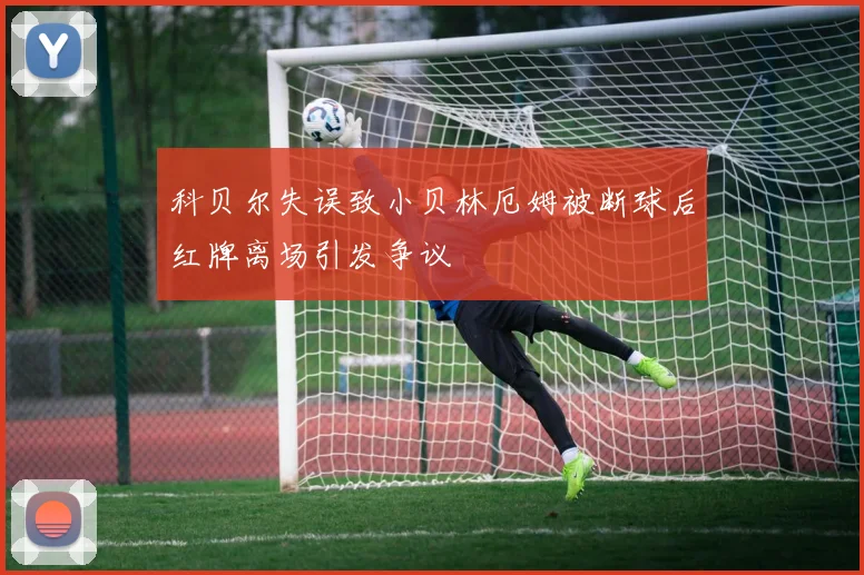 科贝尔失误致小贝林厄姆被断球后红牌离场引发争议