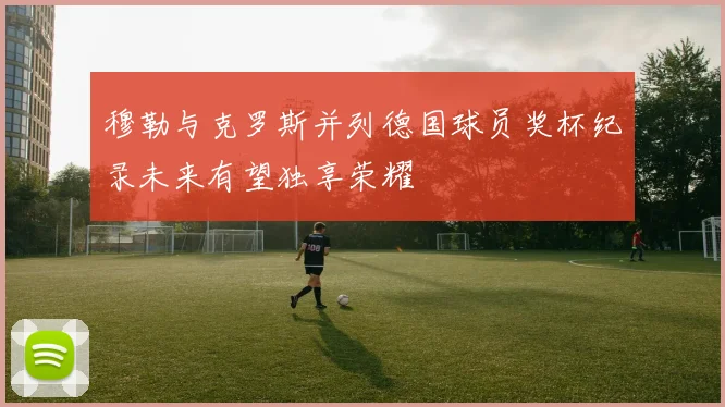 穆勒与克罗斯并列德国球员奖杯纪录未来有望独享荣耀