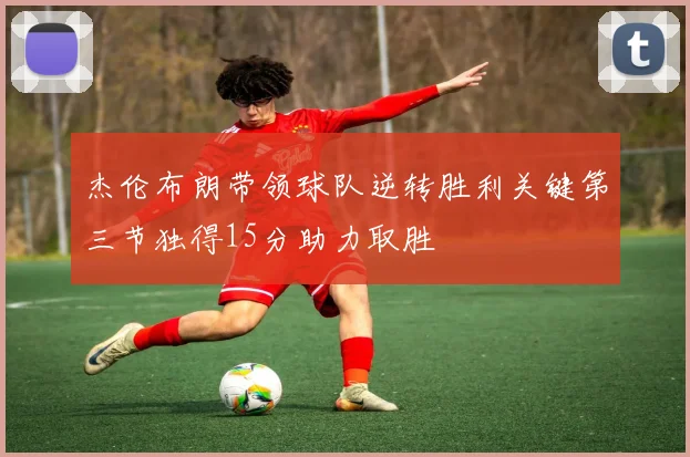 杰伦布朗带领球队逆转胜利关键第三节独得15分助力取胜
