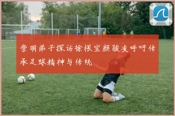 崇明弟子探访徐根宝颜骏凌呼吁传承足球精神与传统