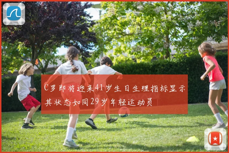 C罗即将迎来41岁生日生理指标显示其状态如同29岁年轻运动员