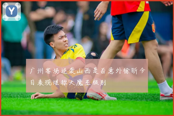 广州客场逆袭山西是否意外徐昕今日表现堪称大魔王级别