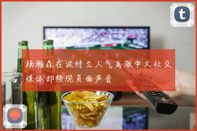 杨瀚森在波特兰人气高涨中文社交媒体却频现负面声音