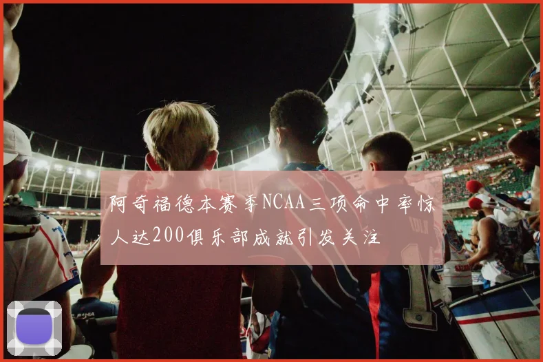 阿奇福德本赛季NCAA三项命中率惊人达200俱乐部成就引发关注