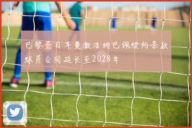 巴黎圣日耳曼激活姆巴佩续约条款球员合同延长至2028年