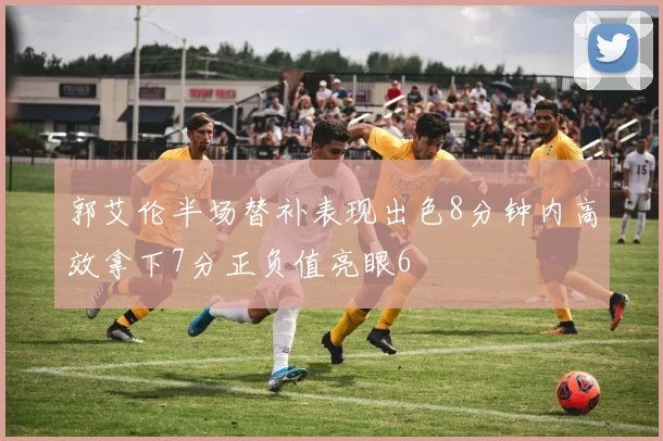 郭艾伦半场替补表现出色8分钟内高效拿下7分正负值亮眼6