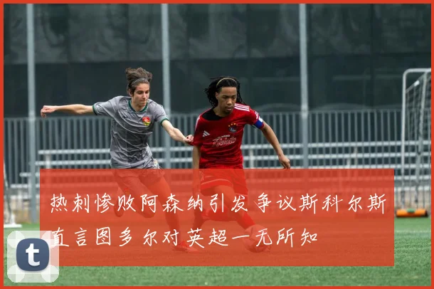 热刺惨败阿森纳引发争议斯科尔斯直言图多尔对英超一无所知