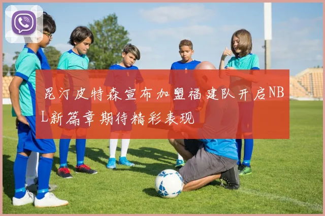 昆汀皮特森宣布加盟福建队开启NBL新篇章期待精彩表现