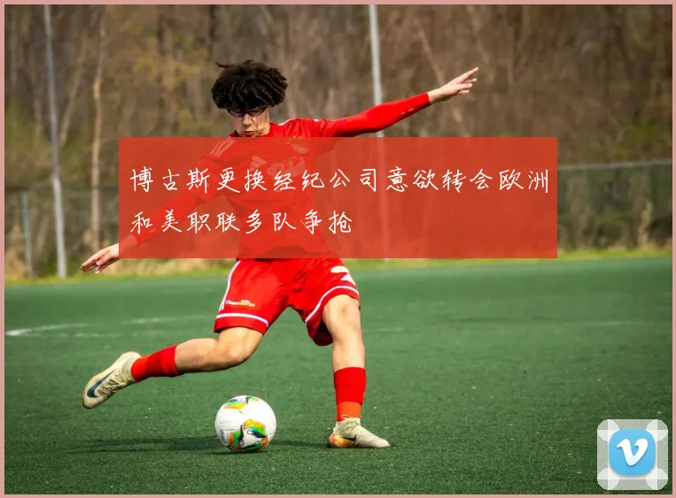 博古斯更换经纪公司意欲转会欧洲和美职联多队争抢