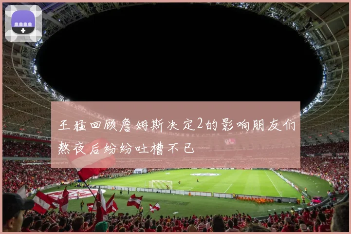 王猛回顾詹姆斯决定2的影响朋友们熬夜后纷纷吐槽不已