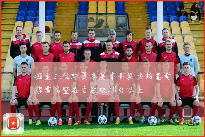 掘金三位球员本赛季齐发力约基奇穆雷戈登各自狂砍50分以上