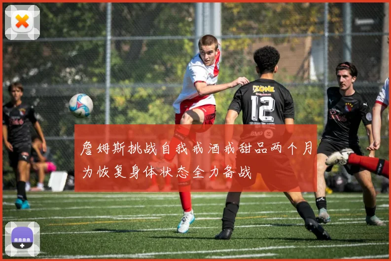 詹姆斯挑战自我戒酒戒甜品两个月为恢复身体状态全力备战