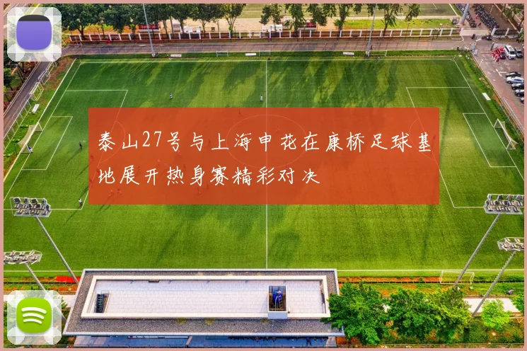 泰山27号与上海申花在康桥足球基地展开热身赛精彩对决