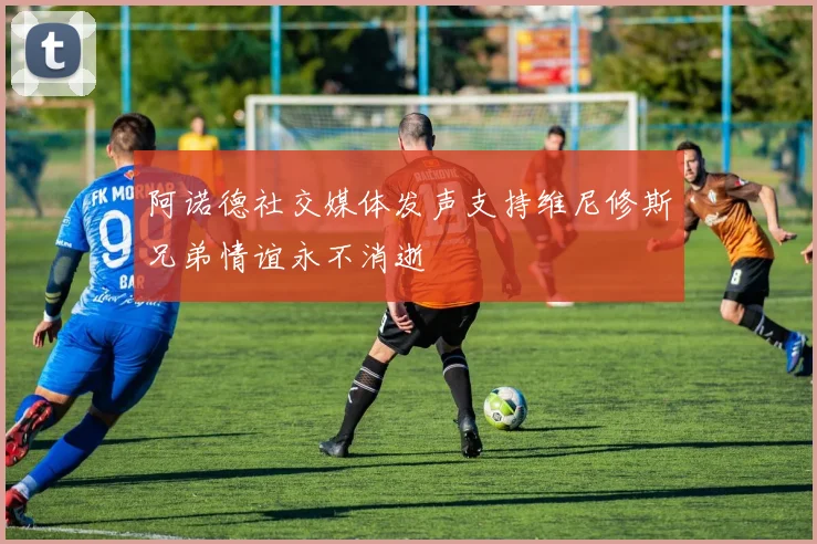 阿诺德社交媒体发声支持维尼修斯兄弟情谊永不消逝
