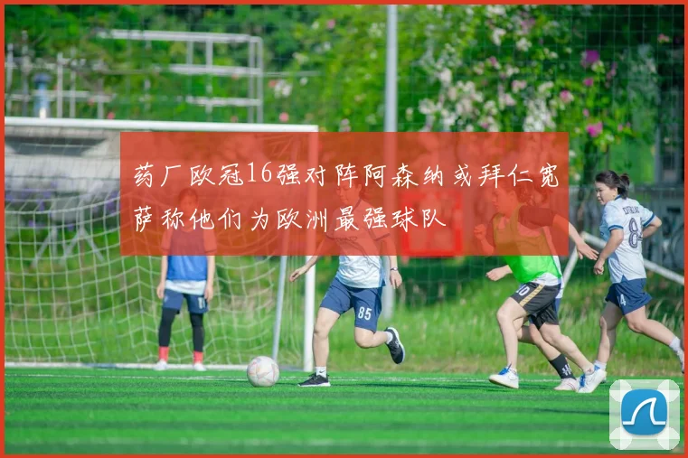 药厂欧冠16强对阵阿森纳或拜仁宽萨称他们为欧洲最强球队