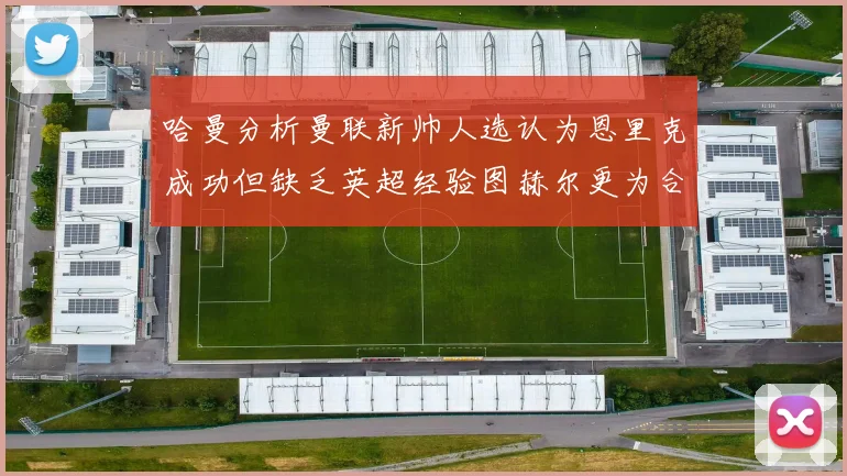 哈曼分析曼联新帅人选认为恩里克成功但缺乏英超经验图赫尔更为合适